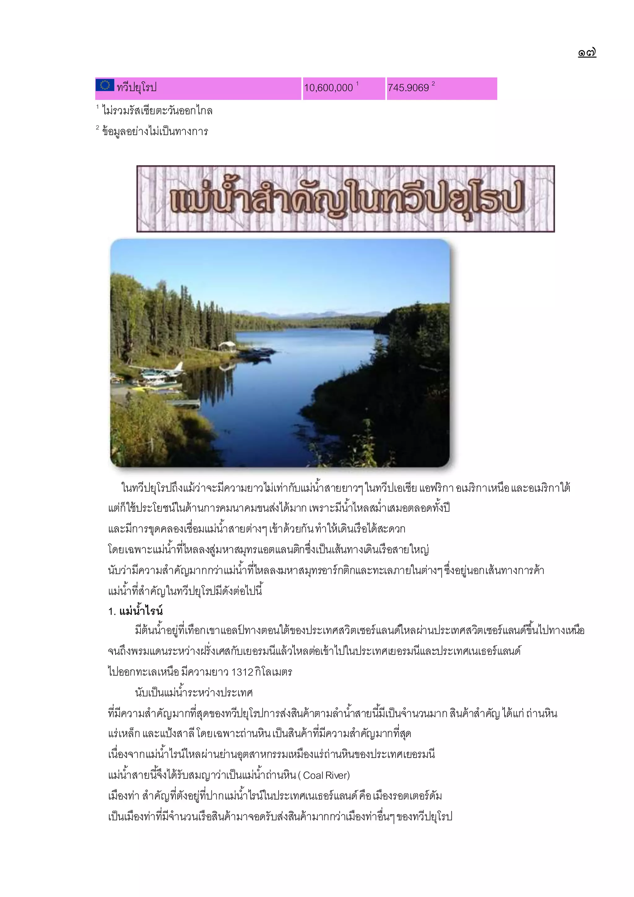 ๑๗
ทวีปยุโรป 10,600,000 1
745.9069 2
1
ไม่รวมรัสเซียตะวันออกไกล
2
ข้อมูลอย่างไม่เป็นทางการ
ในทวีปยุโรปถึงแม้ว่าจะมีความยาวไม่เท่ากับแม่น้าสายยาวๆในทวีปเอเซียแอฟริกาอเมริกาเหนือและอเมริกาใต้
แต่ก็ใช้ประโยชน์ในด้านการคมนาคมขนส่งได้มากเพราะมีน้าไหลสม่าเสมอตลอดทั้งปี
และมีการขุดคลองเชื่อมแม่น้าสายต่างๆเข้าด้วยกันทาให้เดินเรือได้สะดวก
โดยเฉพาะแม่น้าที่ไหลลงสู่มหาสมุทรแอตแลนติกซึ่งเป็นเส้นทางเดินเรือสายใหญ่
นับว่ามีความสาคัญมากกว่าแม่น้าที่ไหลลงมหาสมุทรอาร์กติกและทะเลภายในต่างๆซึ่งอยู่นอกเส้นทางการค้า
แม่น้าที่สาคัญในทวีปยุโรปมีดังต่อไปนี้
1. แม่น้าไรน์
มีต้นน้าอยู่ที่เทือกเขาแอลป
์ ทางตอนใต้ของประเทศสวิตเซอร์แลนด์ไหลผ่านประเทศสวิตเซอร์แลนด์ขึ้นไปทางเหนือ
จนถึงพรมแดนระหว่างฝรั่งเศสกับเยอรมนีแล้วไหลต่อเข้าไปในประเทศเยอรมนีและประเทศเนเธอร์แลนด์
ไปออกทะเลเหนือมีความยาว 1312กิโลเมตร
นับเป็นแม่น้าระหว่างประเทศ
ที่มีความสาคัญมากที่สุดของทวีปยุโรปการส่งสินค้าตามลาน้าสายนี้มีเป็นจานวนมากสินค้าสาคัญได้แก่ ถ่านหิน
แร่เหล็กและแป้งสาลีโดยเฉพาะถ่านหินเป็นสินค้าที่มีความสาคัญมากที่สุด
เนื่องจากแม่น้าไรน์ไหลผ่านย่านอุตสาหกรรมเหมืองแร่ถ่านหินของประเทศเยอรมนี
แม่น้าสายนี้จึงได้รับสมญาว่าเป็นแม่น้าถ่านหิน(CoalRiver)
เมืองท่า สาคัญที่ตังอยู่ที่ปากแม่น้าไรน์ในประเทศเนเธอร์แลนด์คือเมืองรอตเตอร์ดัม
เป็นเมืองท่าที่มีจานวนเรือสินค้ามาจอดรับส่งสินค้ามากกว่าเมืองท่าอื่นๆของทวีปยุโรป
 
