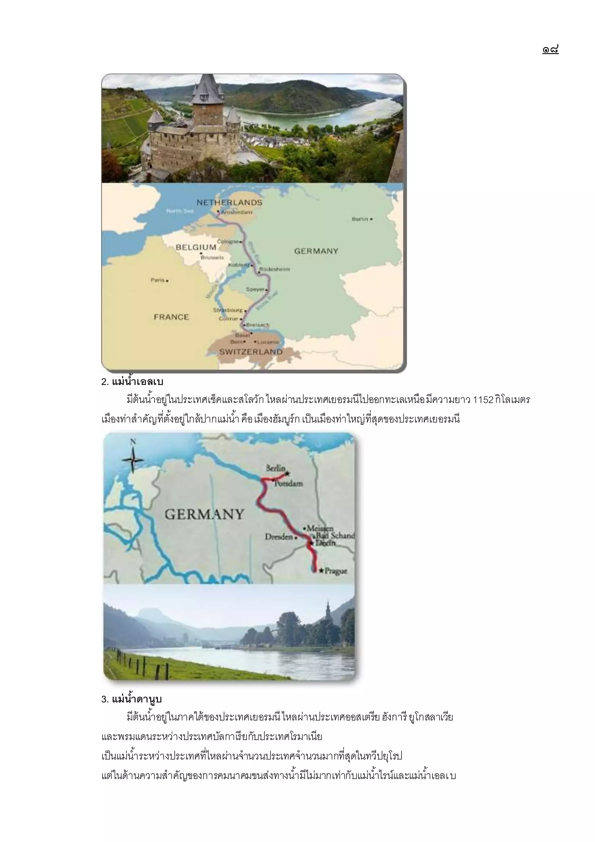 ๑๘
2. แม่น้าเอลเบ
มีต้นน้าอยู่ในประเทศเช็คและสโลวักไหลผ่านประเทศเยอรมนีไปออกทะเลเหนือมีความยาว1152กิโลเมตร
เมืองท่าสาคัญที่ตั้งอยู่ใกล้ปากแม่น้าคือเมืองฮัมบูร์กเป็นเมืองท่าใหญ่ที่สุดของประเทศเยอรมนี
3. แม่น้าดานูบ
มีต้นน้าอยู่ในภาคใต้ของประเทศเยอรมนีไหลผ่านประเทศออสเตรียฮังการี ยูโกสลาเวีย
และพรมแดนระหว่างประเทศบัลกาเรียกับประเทศโรมาเนีย
เป็นแม่น้าระหว่างประเทศที่ไหลผ่านจานวนประเทศจานวนมากที่สุดในทวีปยุโรป
แต่ในด้านความสาคัญของการคมนาคมขนส่งทางน้ามีไม่มากเท่ากับแม่น้าไรน์และแม่น้าเอลเบ
 