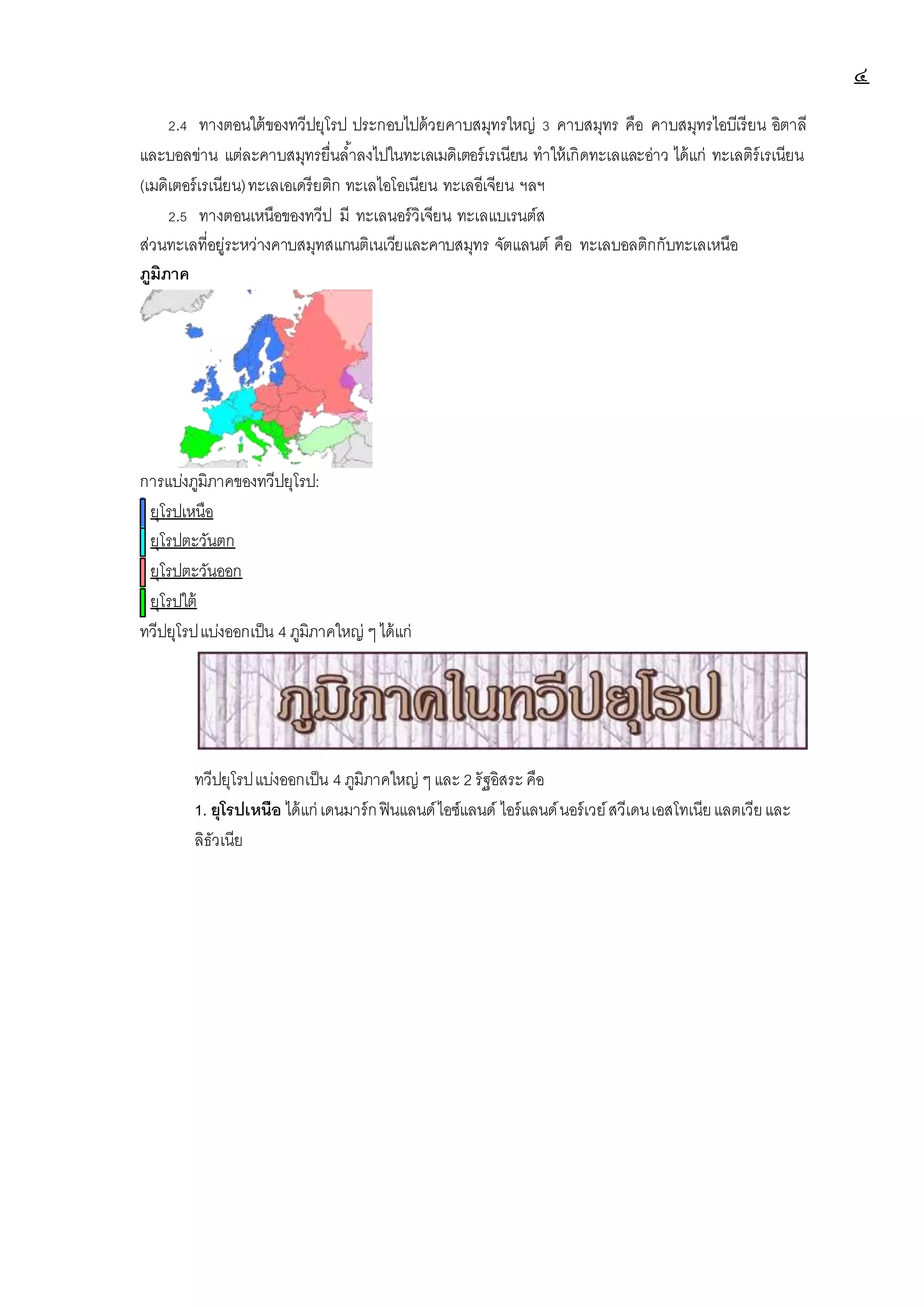 ๔
2.4 ทางตอนใต้ของทวีปยุโรป ประกอบไปด้วยคาบสมุทรใหญ่ 3 คาบสมุทร คือ คาบสมุทรไอบีเรียน อิตาลี
และบอลข่าน แต่ละคาบสมุทรยื่นล้าลงไปในทะเลเมดิเตอร์เรเนียน ทาให้เกิดทะเลและอ่าว ได้แก่ ทะเลติร์เรเนียน
(เมดิเตอร์เรเนียน)ทะเลเอเดรียติก ทะเลไอโอเนียน ทะเลอีเจียน ฯลฯ
2.5 ทางตอนเหนือของทวีป มี ทะเลนอร์วิเจียน ทะเลแบเรนต์ส
ส่วนทะเลที่อยู่ระหว่างคาบสมุทสแกนติเนเวียและคาบสมุทร จัตแลนต์ คือ ทะเลบอลติกกับทะเลเหนือ
ภูมิภาค
การแบ่งภูมิภาคของทวีปยุโรป:
ยุโรปเหนือ
ยุโรปตะวันตก
ยุโรปตะวันออก
ยุโรปใต้
ทวีปยุโรปแบ่งออกเป็น 4 ภูมิภาคใหญ่ ๆได้แก่
ทวีปยุโรปแบ่งออกเป็น 4 ภูมิภาคใหญ่ ๆ และ 2 รัฐอิสระ คือ
1. ยุโรปเหนือ ได้แก่ เดนมาร์กฟินแลนด์ไอซ์แลนด์ ไอร์แลนด์นอร์เวย์สวีเดนเอสโทเนียแลตเวียและ
ลิธัวเนีย
 
