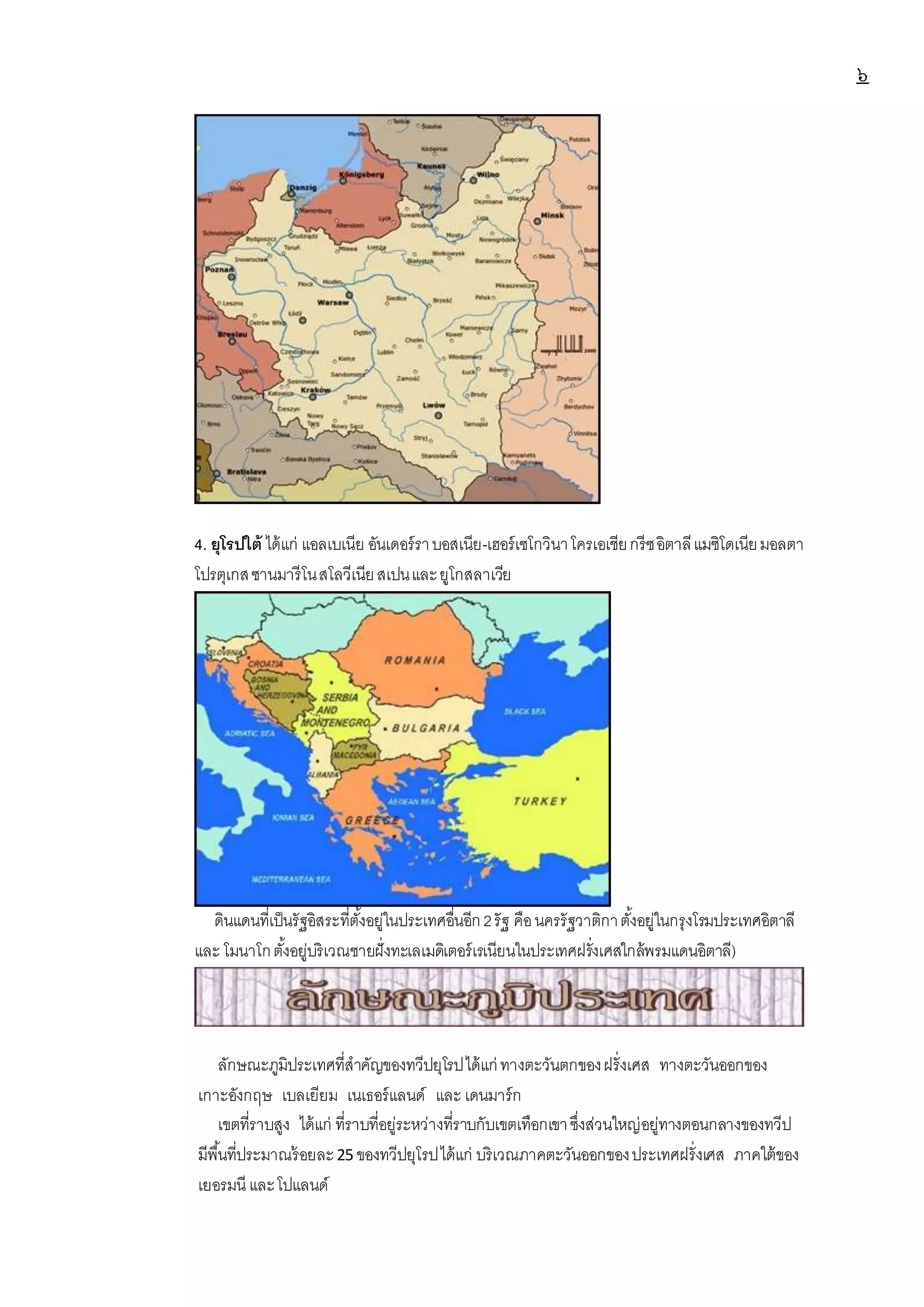 ๖
4. ยุโรปใต้ ได้แก่ แอลเบเนีย อันเดอร์ราบอสเนีย-เฮอร์เซโกวินาโครเอเชียกรีซอิตาลีแมซิโดเนียมอลตา
โปรตุเกสซานมารีโนสโลวีเนียสเปนและยูโกสลาเวีย
ดินแดนที่เป็นรัฐอิสระที่ตั้งอยู่ในประเทศอื่นอีก2รัฐ คือนครรัฐวาติกาตั้งอยู่ในกรุงโรมประเทศอิตาลี
และ โมนาโกตั้งอยู่บริเวณชายฝั่งทะเลเมดิเตอร์เรเนียนในประเทศฝรั่งเศสใกล้พรมแดนอิตาลี)
ลักษณะภูมิประเทศที่สาคัญของทวีปยุโรปได้แก่ ทางตะวันตกของฝรั่งเศส ทางตะวันออกของ
เกาะอังกฤษ เบลเยียม เนเธอร์แลนด์ และ เดนมาร์ก
เขตที่ราบสูง ได้แก่ ที่ราบที่อยู่ระหว่างที่ราบกับเขตเทือกเขาซึ่งส่วนใหญ่อยู่ทางตอนกลางของทวีป
มีพื้นที่ประมาณร้อยละ25 ของทวีปยุโรปได้แก่ บริเวณภาคตะวันออกของประเทศฝรั่งเศส ภาคใต้ของ
เยอรมนี และโปแลนด์
 
