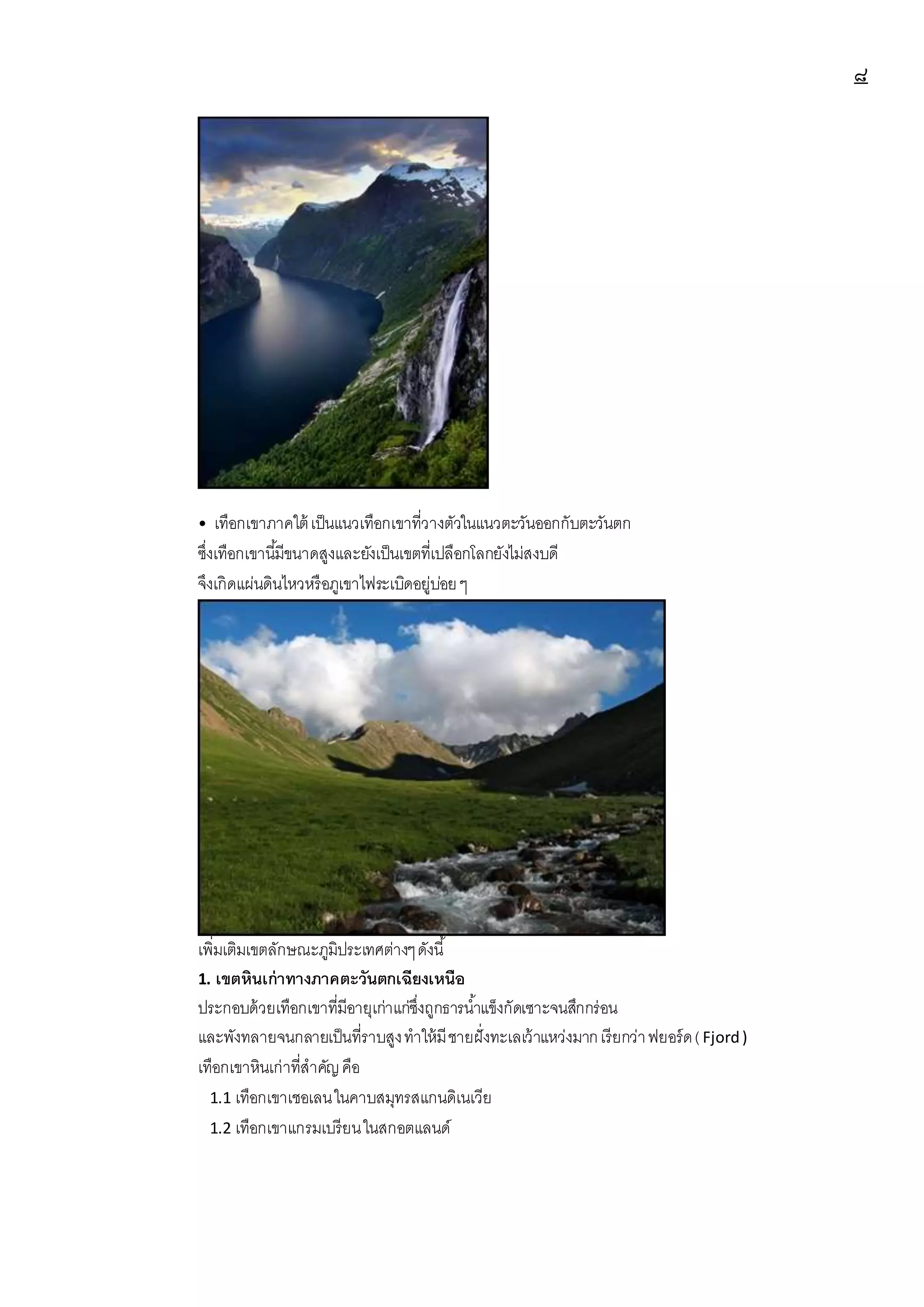 ๘
• เทือกเขาภาคใต้ เป็นแนวเทือกเขาที่วางตัวในแนวตะวันออกกับตะวันตก
ซึ่งเทือกเขานี้มีขนาดสูงและยังเป็นเขตที่เปลือกโลกยังไม่สงบดี
จึงเกิดแผ่นดินไหวหรือภูเขาไฟระเบิดอยู่บ่อยๆ
เพิ่มเติมเขตลักษณะภูมิประเทศต่างๆดังนี้
1. เขตหินเก่าทางภาคตะวันตกเฉียงเหนือ
ประกอบด้วยเทือกเขาที่มีอายุเก่าแก่ซึ่งถูกธารน้าแข็งกัดเซาะจนสึกกร่อน
และพังทลายจนกลายเป็นที่ราบสูงทาให้มีชายฝั่งทะเลเว้าแหว่งมากเรียกว่าฟยอร์ด(Fjord)
เทือกเขาหินเก่าที่สาคัญคือ
1.1 เทือกเขาเชอเลนในคาบสมุทรสแกนดิเนเวีย
1.2 เทือกเขาแกรมเบรียนในสกอตแลนด์
 