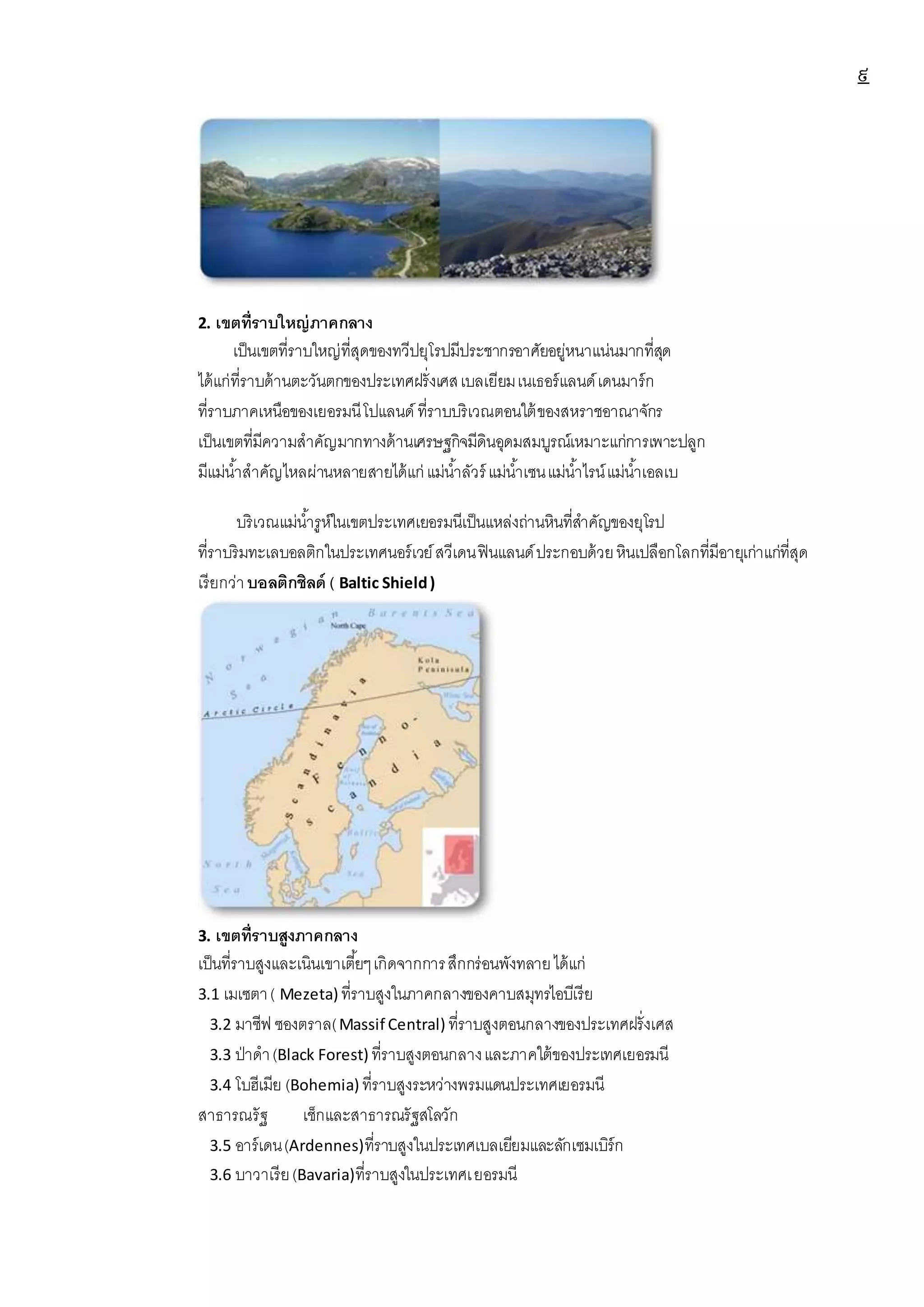 ๙
2. เขตที่ราบใหญ่ภาคกลาง
เป็นเขตที่ราบใหญ่ที่สุดของทวีปยุโรปมีประชากรอาศัยอยู่หนาแน่นมากที่สุด
ได้แก่ที่ราบด้านตะวันตกของประเทศฝรั่งเศสเบลเยียมเนเธอร์แลนด์เดนมาร์ก
ที่ราบภาคเหนือของเยอรมนีโปแลนด์ ที่ราบบริเวณตอนใต้ของสหราชอาณาจักร
เป็นเขตที่มีความสาคัญมากทางด้านเศรษฐกิจมีดินอุดมสมบูรณ์เหมาะแก่การเพาะปลูก
มีแม่น้าสาคัญไหลผ่านหลายสายได้แก่ แม่น้าลัวร์ แม่น้าเซนแม่น้าไรน์แม่น้าเอลเบ
บริเวณแม่น้ารูห์ในเขตประเทศเยอรมนีเป็นแหล่งถ่านหินที่สาคัญของยุโรป
ที่ราบริมทะเลบอลติกในประเทศนอร์เวย์สวีเดนฟินแลนด์ประกอบด้วยหินเปลือกโลกที่มีอายุเก่าแก่ที่สุด
เรียกว่าบอลติกชิลด์ ( Baltic Shield)
3. เขตที่ราบสูงภาคกลาง
เป็นที่ราบสูงและเนินเขาเตี้ยๆเกิดจากการสึกกร่อนพังทลายได้แก่
3.1 เมเซตา( Mezeta) ที่ราบสูงในภาคกลางของคาบสมุทรไอบีเรีย
3.2 มาซีฟ ซองตราล(Massif Central) ที่ราบสูงตอนกลางของประเทศฝรั่งเศส
3.3 ป่าดา(Black Forest) ที่ราบสูงตอนกลางและภาคใต้ของประเทศเยอรมนี
3.4 โบฮีเมีย (Bohemia) ที่ราบสูงระหว่างพรมแดนประเทศเยอรมนี
สาธารณรัฐ เช็กและสาธารณรัฐสโลวัก
3.5 อาร์เดน(Ardennes)ที่ราบสูงในประเทศเบลเยียมและลักเซมเบิร์ก
3.6 บาวาเรีย(Bavaria)ที่ราบสูงในประเทศเยอรมนี
 