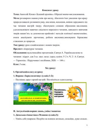 1
Конспект уроку
Тема:Анатолій Качан «Зелений промінь». Образні мнемо-висловлювання.
Мета: розширити знання учнів про весн...