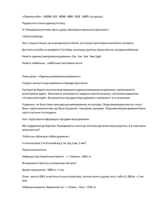 «Перевірсебе»: 345000 812 40040 8800 2028 16005 (на дошці)
Підкреслітьтількиодиниці ІІкласу.
ІІІ.Повідомленнятемиі мети уроку.Мотиваціянавчальної діяльності.
1.Вступнабесіда.
Ось і першастанція,що знаходитьсяу м.Києві.ця станціяприготуваланамбагато цікавого.
Длячого потрібні ці предмети?(лінійка,косинець,рулетка,мірнастрічка, складальнийметр).
Назвіть одиниці вимірюваннядовжини.(1м 1см 1км 1мм 1дм)
Назвіть найменше ,найбільше іменоване число.
Тема уроку: «Одиниці вимірюваннядовжини».
У рядок запишітьміридовжини в порядкузростання.
Сьогодні ви будете вчитисяперетворюватиодиниці вимірюваннядовжини,порівнюватиїх,
розв’язуватизадачі. Виконуючи різноманітні завданняпротягомуроку,поступововідкриємо
«Історичнийскарб». Ви дізнаєтесьпродавні міри довжини і порівняєте їх із сучасними.
У давнину не булотаких приладівдлявимірювання,як сьогодні.Люди вимірюваливсе на «око».
Вони користувалисятим,що булопід рукою: палицями,кроками. Першимимірамидовжини були
навітьчастини тілалюдини.
Учні підготувалиінформацію продавні міридовжини.
Ми підїджаємодо Харкова.Переїджаючиз містадо містами долаємопевнувідстань.А в чому вона
визначається?
Роботаза таблицею «Міридовжини»
У скількиразів 1 м більшийвід1 см; від 1 дм; 1 мм?
Поясненнявчителя.
Найвища гора Українських Карпат – г. Говерла– 2061 м .
Як виразити її висоту у кілометрахі метрах?
Зразок міркування: 1000 м = 1 км.
Отже, висота 2061 м міститьстількикілометрів,скількитисяч уцьому числі,тобто2; 2061м = 2 км
61м.
Найвища вершина Кримських гір– г. Роман– Кош – 1545 м.
 