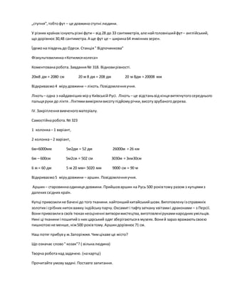 „ступня”,тобтофут – це довжина ступні людини.
У різних країнах існуютьрізні фути – від 28 до 33 сантиметрів,але найголовнішийфут– англійський,
що дорівнює 30,48 сантиметра.А ще фут це – ширина64 ячмінних зерен.
Їдемона південьдо Одеси. Станція" Відпочинкова"
Фізкультхвилинка«Котилисяколеса»
Коментованаробота.Завдання№ 318. Відновирівності.
20м8 дм = 2080 см 20 м 8 дм = 208 дм 20 м 8дм = 20008 мм
Відкриваємо4 мірудовжини – лікоть.Повідомленняучня.
Лікоть– одна з найдавніших міру Київській Русі. Лікоть – це відстаньвід кінцявитягнутогосереднього
пальцяруки до ліктя. Ліктямивиміряливисотупідйомурічки,висотузрубаногодерева.
ІV.Закріпленнявивченогоматеріалу.
Самостійнаробота.№ 323
1 колонка– 1 варіант,
2 колонка– 2 варіант,
6м=6000мм 5м2дм = 52 дм 26000м = 26 км
6м – 600см 5м2см = 502 см 3030м = 3км30см
6 м = 60 дм 5 м 20 мм= 5020 мм 9000 см = 90 м
Відкриваємо5 мірудовжини – аршин. Повідомленняучня.
Аршин– старовиннаодиниця довжини. Прийшоваршин на Русь 500 роківтому разом з купцямиз
далеких східних країн.
Купці привозилине бачені до того тканини.найтоншийкитайськийшовк.Виготовленуізсправжніх
золотих і срібних нитокважку індійськупарчу.Оксамиті тафтузаткану квітамиі драконами – з Персії.
Вони привозилив своїх тюках неоціненні витворимистецтва,виготовленірукаминародних умільців.
Нині ці тканини і пошитийз них царський одяг зберігаютьсяв музеях.Воний зараз вражаютьсвоєю
пишнотоюне менше,ніж500 роківтому.Аршиндорівнює 71 см.
Наш потяг прибуву м.Запоріжжя.Чимцікаве це місто?
Що означає слово" козак"? ( вільналюдина)
Творча роботанад задачею. (накартці)
Прочитайте умовузадачі.Поставте запитання.
 