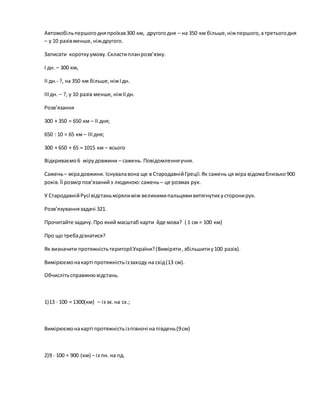 Автомобільпершогодняпроїхав300 км, другогодня – на 350 км більше,ніжпершого,а третьогодня
– у 10 разівменше,ніждругого.
Записати короткуумову.Скластипланрозв’язку.
І дн. – 300 км,
ІІ дн.- ?, на 350 км більше,ніжІдн.
ІІІдн. – ?, у 10 разів менше,ніжІІдн.
Розв’язання
300 + 350 = 650 км – ІІ дня;
650 : 10 = 65 км – ІІІ дня;
300 + 650 + 65 = 1015 км – всього
Відкриваємо6 мірудовжини – сажень. Повідомленняучня.
Сажень– мірадовжини. Існувалавона ще в СтародавнійГреції.Як сажень ця міра відомаблизько900
років.Її розмірпов’язанийз людиною:сажень – це розмах рук.
У СтародавнійРусі відстаньмірялиміж великимипальцямивитягнутих усторонирук.
Розв’язуваннязадачі 321.
Прочитайте задачу.Про який масштаб карти йде мова? ( 1 см = 100 км)
Про що требадізнатися?
Як визначити протяжністьтериторіїУкраїни?(Виміряти,збільшитиу100 разів).
Вимірюємонакарті протяжністьіззаходу на схід(13 см).
Обчислітьсправжнювідстань.
1)13 ∙ 100 = 1300(км) – із зх.на сх.;
Вимірюємонакарті протяжністьізпівночі на південь(9см)
2)9 ∙ 100 = 900 (км) – із пн. на пд.
 