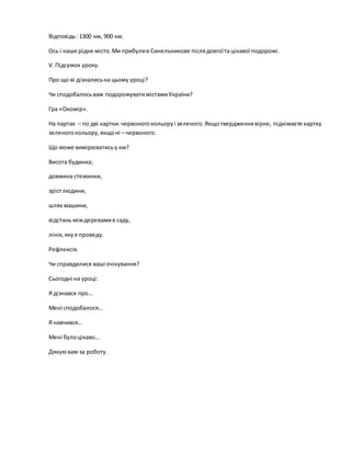 Відповідь: 1300 км, 900 км.
Ось і наше рідне місто.Ми прибулив Синельникове післядовгоїта цікавої подорожі.
V.Підсумок уроку.
Про що ві дізналисьна цьому уроці?
Чи сподобалосьвам подорожуватимістамиУкраїни?
Гра «Окомір».
На партах – по дві картки:червоногокольоруі зеленого.Якщотвердженнявірне, піднімаєте картку
зеленогокольору,якщоні – червоного.
Що може вимірюватисьу км?
Висота будинка;
довжина стежинки,
зрістлюдини,
шлях машини,
відстань міждеревамив саду,
лінія,якуя проведу.
Рефлексія.
Чи справдилися ваші очікування?
Сьогодні на уроці:
Я дізнався про…
Мені сподобалося…
Я навчився…
Мені булоцікаво…
Дякуювам за роботу.
 
