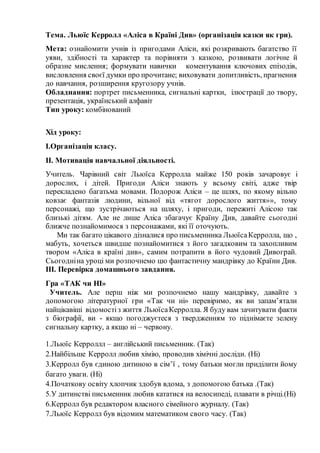 Тема. Льюїс Керролл «Аліса в Країні Див» (організація казки як гри).
Мета: ознайомити учнів із пригодами Аліси, які розкривають багатство її
уяви, здібності та характер та порівняти з казкою, розвивати логічне й
образне мислення; формувати навички коментування ключових епізодів,
висловлення своєї думки про прочитане; виховувати допитливість, прагнення
до навчання, розширення кругозору учнів.
Обладнання: портрет письменника, сигнальні картки, ілюстрації до твору,
презентація, український алфавіт
Тип уроку: комбінований
Хід уроку:
І.Організація класу.
ІІ. Мотивація навчальної діяльності.
Учитель. Чарівний світ Льюїса Керролла майже 150 років зачаровує і
дорослих, і дітей. Пригоди Аліси знають у всьому світі, адже твір
перекладено багатьма мовами. Подорож Аліси – це шлях, по якому вільно
ковзає фантазія людини, вільної від «тягот дорослого життя»», тому
персонажі, що зустрічаються на шляху, і пригоди, пережиті Алісою так
близькі дітям. Але не лише Аліса збагачує Країну Див, давайте сьогодні
ближче познайомимося з персонажами, які її оточують.
Ми так багато цікавого дізналися про письменника ЛьюїсаКерролла, що ,
мабуть, хочеться швидше познайомитися з його загадковим та захопливим
твором «Аліса в країні див», самим потрапити в його чудовий Дивограй.
Сьогодніна уроці ми розпочнемо цю фантастичну мандрівку до Країни Див.
ІІІ. Перевірка домашнього завдання.
Гра «ТАК чи НІ»
Учитель. Але перш ніж ми розпочнемо нашу мандрівку, давайте з
допомогою літературної гри «Так чи ні» перевіримо, як ви запам’ятали
найцікавіші відомостіз життя ЛьюїсаКерролла. Я буду вам зачитувати факти
з біографії, ви - якщо погоджуєтеся з твердженням то піднімаєте зелену
сигнальну картку, а якщо ні – червону.
1.Льюїс Керроллл – англійський письменник. (Так)
2.Найбільше Керролл любив хімію, проводив хімічні досліди. (Ні)
3.Керролл був єдиною дитиною в сім’ї , тому батьки могли приділити йому
багато уваги. (Ні)
4.Початкову освіту хлопчик здобув вдома, з допомогою батька .(Так)
5.У дитинстві письменник любив кататися на велосипеді, плавати в річці.(Ні)
6.Керролл був редактором власного сімейного журналу. (Так)
7.Льюїс Керролл був відомим математиком свого часу. (Так)
 