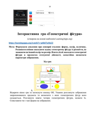 10
Інтерактивна гра «Геометричні фігури»
(створена на основі шаблонів LearningApps.org)
https://learningapps.org/watch?v=p6h67srbk22
Мета: Формувати уявлення про сенсорні еталони: форму, колір, величину.
Розвивати вміння знаходити задану геометричну фігуру із різмаїття, не
зважаючи на інший колір чи розмір. Вчити дітей знаходити геометричні
фігури в предметах оточуючої дійсності, самостійно визначати
параметри зображення.
Хід гри:
1.
Відкрити вікно гри та натиснути кнопку ОК. Уважно розглянути зображення
запропонованого предмета та визначити з яких геометричних фігур воно
складається. Розглянути нижче чотири геометричних фігури, назвати їх.
Співставити чи є такі форми на зображенні.
 