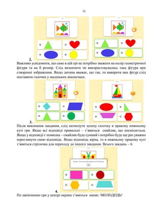 11
2.
Важливо усвідомити, що саме в цій грі не потрібно зважати на колір геометричної
фігури та на її розмір. Слід визначити чи використовувалась така фігура при
створенні зображення. Якщо дитина вважає, що так, то навпроти цих фігур слід
поставити галочки у маленьких віконечках.
3.
Після виконання завдання, слід натиснути зелену галочку в правому нижньому
куті гри. Якщо всі відповіді правильні – з’явиться смайлик, що посміхається.
Якщо у відповіді є помилка – смайлик буде сумний і потрібно буде ще раз уважно
переглянути свою відповідь. Якщо відповідь вірна, то в нижньому правому куті
з’явиться стрілочка для переходу до іншого завдання. Всього завдань – 6.
4.
По закінченню гри у центрі екрана з’явиться напис: МОЛОДЕЦЬ!
 