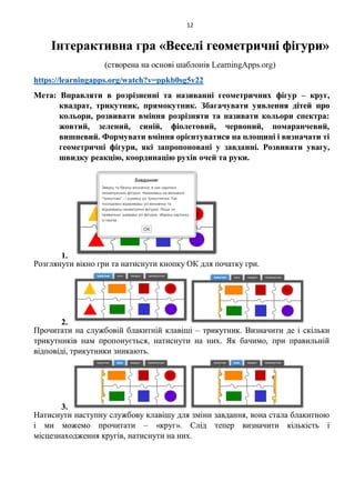 12
Інтерактивна гра «Веселі геометричні фігури»
(створена на основі шаблонів LearningApps.org)
https://learningapps.org/watch?v=ppkb0sg5v22
Мета: Вправляти в розрізненні та називанні геометричних фігур – круг,
квадрат, трикутник, прямокутник. Збагачувати уявлення дітей про
кольори, розвивати вміння розрізняти та називати кольори спектра:
жовтий, зелений, синій, фіолетовий, червоний, помаранчевий,
вишневий. Формувати вміння орієнтуватися на площині і визначати ті
геометричні фігури, які запропоновані у завданні. Розвивати увагу,
швидку реакцію, координацію рухів очей та руки.
1.
Розглянути вікно гри та натиснути кнопку ОК для початку гри.
2.
Прочитати на службовій блакитній клавіші – трикутник. Визначити де і скільки
трикутників нам пропонується, натиснути на них. Як бачимо, при правильній
відповіді, трикутники зникають.
3.
Натиснути наступну службову клавішу для зміни завдання, вона стала блакитною
і ми можемо прочитати – «круг». Слід тепер визначити кількість і
місцезнаходження кругів, натиснути на них.
 