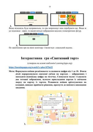 13
4.
Якщо відповідь буде неправильна, то гра запропонує нам спробувати ще. Якщо ж
усі відповіді - вірні, то висвітлиться зображення веселих геометричних фігур.
5.
По закінченню гри на вікні монітору з’являється схвальний надпис.
Інтерактивна гра «Святковий торт»
(створена на основі шаблонів LearningApps.org)
https://learningapps.org/watch?v=phsv3i75n22
Мета: Формувати вміння розпізнавати та називати цифри від 1 до 10. Вчити
дітей перераховувати святкові свічки на картках – зображеннях і
знаходити відповідну цифру на тістечку. Спонукати малят з’єднувати
два тотожні зображення, шляхом прикладання картки із свічками
зверху на картку із тортом. Розвивати вміння орієнтуватися на
площині, швидко приймати рішення, прагнути до якісного виконання
завдання.
1.
 