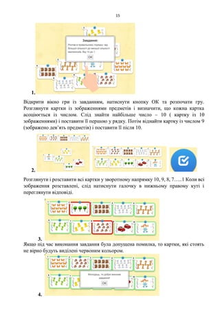 15
1.
Відкрити вікно гри із завданням, натиснути кнопку ОК та розпочати гру.
Розглянути картки із зображеннями предметів і визначити, що кожна картка
асоціюється із числом. Слід знайти найбільше число – 10 ( картку із 10
зображеннями) і поставити її першою у рядку. Потім віднайти картку із числом 9
(зображено дев’ять предметів) і поставити її після 10.
2.
Розглянути і розставити всі картки у зворотному напрямку 10, 9, 8, 7…..1 Коли всі
зображення розставлені, слід натиснути галочку в нижньому правому куті і
переглянути відповіді.
3.
Якщо під час виконання завдання була допущена помилка, то картки, які стоять
не вірно будуть виділені червоним кольором.
4.
 