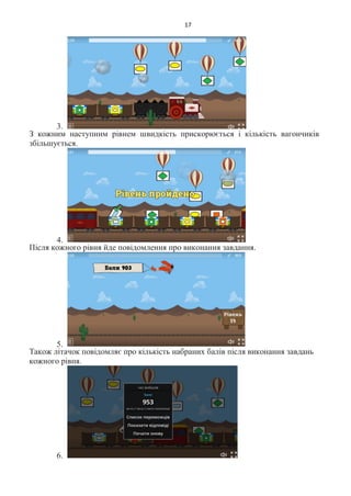 17
3.
З кожним наступним рівнем швидкість прискорюється і кількість вагончиків
збільшується.
4.
Після кожного рівня йде повідомлення про виконання завдання.
5.
Також літачок повідомляє про кількість набраних балів після виконання завдань
кожного рівня.
6.
 