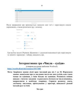 18
Після завершення гри пропонується записати своє ім’я і переглянути список
переможців, а також розпочати гру з початку.
7.
Гра налічує всього 20 рівнів. Цікавими є і додаткові можливості гри: переглянути
та змінити параметри - таймер, швидкість гри.
Інтерактивна гра «Числа – сусіди»
(створена на основі шаблонів Wordwall)
https://wordwall.net/uk/resource/33177483
Мета: Закріпити знання дітей проо числовий ряд від 1 до 10. Формувати
знання дошкільнят про те, що кожне число має двох сусідів, одне з яких
менше на одиницю, а інше більше на одиницю. Розвивати вміння
швидко «читати» завдання та реагувати літачком на число-відповідь,
направляючи в необхідну хмаринку. Сприяти розвитку уваги,
логічному мисленню, орієнтуванню у просторі, швидкості реакції
пальців рук та очей.
Хід гри:
 