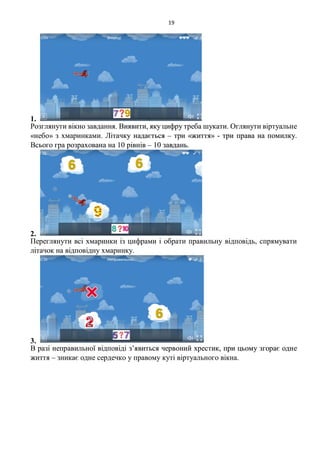 19
1.
Розглянути вікно завдання. Виявити, яку цифру треба шукати. Оглянути віртуальне
«небо» з хмаринками. Літачку надається – три «життя» - три права на помилку.
Всього гра розрахована на 10 рівнів – 10 завдань.
2.
Переглянути всі хмаринки із цифрами і обрати правильну відповідь, спрямувати
літачок на відповідну хмаринку.
3.
В разі неправильної відповіді з’явиться червоний хрестик, при цьому згорає одне
життя – зникає одне сердечко у правому куті віртуального вікна.
 