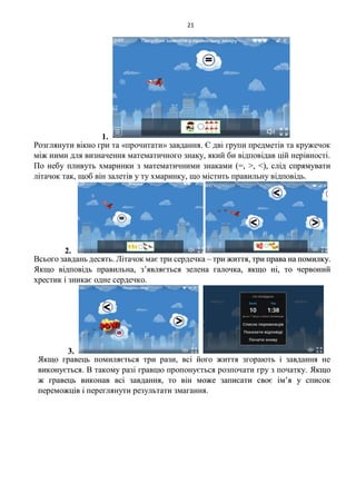 21
1.
Розглянути вікно гри та «прочитати» завдання. Є дві групи предметів та кружечок
між ними для визначення математичного знаку, який би відповідав цій нерівності.
По небу пливуть хмаринки з математичними знаками (=, >, <), слід спрямувати
літачок так, щоб він залетів у ту хмаринку, що містить правильну відповідь.
2.
Всього завдань десять. Літачок має три сердечка – три життя, три права на помилку.
Якщо відповідь правильна, з’являється зелена галочка, якщо ні, то червоний
хрестик і зникає одне сердечко.
3.
Якщо гравець помиляється три рази, всі його життя згорають і завдання не
виконується. В такому разі гравцю пропонується розпочати гру з початку. Якщо
ж гравець виконав всі завдання, то він може записати своє ім’я у список
переможців і переглянути результати змагання.
 