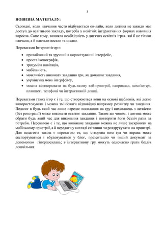 3
НОВИЗНА МАТЕРІАЛУ:
Сьогодні, коли навчання часто відбувається он-лайн, коли дитина не завжди має
доступ до освітнього закладу, потреба у новітніх інтерактивних формах навчання
виросла. Саме тому, виникла необхідність у дитячих освітніх іграх, які б не тільки
навчали, а й навчали весело та цікаво.
Перевагами Інтернет-ігор є:
 привабливий та зручний в корисстуванні інтерфейс,
 проста іконографія,
 зрозуміла навігація,
 мобільність,
 можливість виконати завдання гри, як домашнє завдання,
 українська мова інтерфейсу,
 можна відтворювати на будь-якому веб-пристрої, наприклад, комп'ютері,
планшеті, телефоні чи інтерактивній дошці.
Перевагами таких ігор є і те, що створюються вони на основі шаблонів, які легко
використовувати і можна змінювати відповідно напрямку розвитку чи завдання.
Педагог в будь який час лише передає посилання на гру і вихованець з легкістю
(без реєстрації) може виконати освітнє завдання. Таким же чином, і дитина може
обрати будь який час для виконання завдання і повторити його безліч разів за
потреби. Перевагою є і те, що виконане завдання можна не лише заскрінити на
мобільному пристрої, а й передати у вигляді світлини чи роздрукувати на принтері.
Для педагогів також є перевагою те, що створена ним гра чи вправа може
експортуватися і вбудовуватися у блог, презентацію чи інший документ за
допомогою гіперпосилань; в інтерактивну гру можуть одночасно грати безліч
дошкільнят.
 