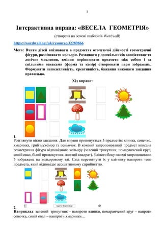 5
Інтерактивна вправа: «ВЕСЕЛА ГЕОМЕТРІЯ»
(створена на основі шаблонів Wordwall)
https://wordwall.net/uk/resource/32289866
Мета: Вчити дітей впізнавати в предметах оточуючої дійсності геометричні
фігури, розпізнавати кольори. Розвивати у дошкільників асоціативне та
логічне мислення, вміння порівнювати предмети між собою і за
спільними ознаками (форма та колір) створювати пари зображень.
Формувати наполегливість, креативність, бажання виконати завдання
правильно.
Хід вправи:
1.
Розглянути вікно завдання. Для вправи пропонується 5 предметів: ялинка, сонечко,
хмаринка, гриб мухомор та пеньочок. В кожний запропонований предмет вписана
геометрична фігура відповідного кольору (зелений трикутник, помаранчевий круг,
синій овал, білий прямокутник, жовтий квадрат). З лівого боку панелі запропоновано
5 зображень на кольоровому тлі. Слід перетягнути їх у клітинку навпроти того
предмета, який відповідає асоціативному сприйняттю.
2.
Наприклад: зелений трикутник – навпроти ялинки, помаранчевий круг – напроти
сонечка, синій овал – навпроти хмаринки…
 