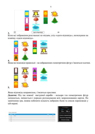 6
3.
Коли всі зображення розставлені по місцям, слід «здати відповідь», натиснувши на
клавішу «здати відповідь».
4.
Якщо всі відповіді правильні – на зображеннях геометричних фігур з’являться галочки.
5.
Якщо відповідь неправильна, з’являться хрестики.
Додаток: Під час кожної наступної спроби – кольори тла геометричних фігур
змінюються, змінюється і порядок розташування всіх запропонованих карток. По
закінченню гри, можна побачити кількість набраних балів та список переможців у
цій вправі.
 