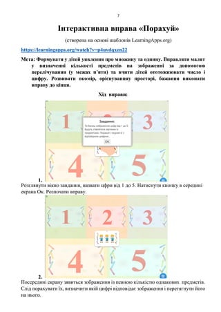 7
Інтерактивна вправа «Порахуй»
(створена на основі шаблонів LearningApps.org)
https://learningapps.org/watch?v=p4uvdqxen22
Мета: Формувати у дітей уявлення про множину та однину. Вправляти малят
у визначенні кількості предметів на зображенні за допомогою
перелічування (у межах п’яти) та вчити дітей ототожнювати число і
цифру. Розвивати окомір, орієнуванняу просторі, бажання виконати
вправу до кінця.
Хід вправи:
1.
Розглянути вікно завдання, назвати цфри від 1 до 5. Натиснути кнопку в середині
екрана Ок. Розпочати вправу.
2.
Посередині екрану зявиться зображення із певною кількістю однакових предметів.
Слід порахувати їх, визначити якій цифрі відповідає зображення і перетягнути його
на нього.
 