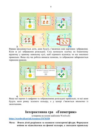 8
3.
Вправа продовжується доти, доки будуть з’являтися нові картинки- зображення.
Коли ж усі зображення розкладені. Слід натиснути галочку на блакитному
кружечку у правому нижньому куті, щоб отримати відповідь чи все виконано
правильно. Якщо під час роботи виникла помилка, то зображення забарвлюється
червоною рамкою.
4.
Якщо всі картки із цифрами та зображеннями розкладені правильно, то всі вони
будуть мати рамку зеленого кольору, а у центрі з’являється віконечко із
заохоченням.
Інтерактивна гра «Геометрик»
(створена на основі шаблонів Wordwall)
https://wordwall.net/uk/resource/33176328
Мета: Вчити дітей розрізняти та називати геометричні фігури. Формувати
вміння не відволікатися на фонові кольори, а знаходити правильну
 