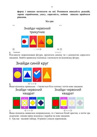 9
форму і швидко натискати на неї. Розвивати швидкість реакцій,
зорове сприймання, увагу, спритність, вміння швидко приймати
рішення.
Хід гри:
1.
Розглянути запропоновані фігури, прочитати самому чи з допомогою дорослого
завдання. Знайти правильну відповідь і натиснути на відповідну фігуру.
2.
Якщо відповідь правильна – з’являється біла галочка і потім нове завдання.
3.
Якщо відповідь виявилася неправильною, то з’явиться білий хрестик, а потім гра
додатково покаже вірну відповідь і перейде на нове завдання.
4. Гра має часовий таймер, 10 рівнів і список переможців.
 