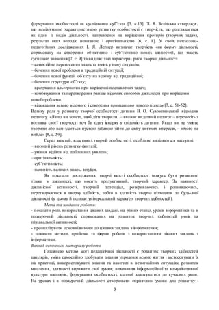 3
формування особистості як суспільного суб’єкта [5, с.15]. Т. Я. Зелінська стверджує,
що невід’ємною характеристикою розвитку особистості є творчість, що розглядається
як один із видів діяльності, направленої на вирішення протиріч (творчих задач),
результат яких володіє новизною і оригінальністю [6, с. 8]. У своїх психолого-
педагогічних дослідженнях І. Я. Лернер визначає творчість «як форму діяльності,
спрямовану на створення об’єктивно і суб’єктивно нових цінностей, що мають
суспільне значення [7, с. 9] та виділяє такі характерні риси творчої діяльності:
– самостійне перенесення знань та вмінь у нову ситуацію;
– бачення нової проблеми в традиційній ситуації;
– бачення нової функції об’єкту на відміну від традиційної;
– бачення структури об’єкту;
– врахування альтернатив при вирішенні поставлених задач;
– комбінування та перетворення раніше відомих способів діяльності при вирішенні
нової проблеми;
– відкидання всього відомого і створення принципово нового підходу [7, с. 51-52].
Велику роль у розвитку творчої особистості дитини В. О. Сухомлинський відводив
педагогу. «Якщо ви хочете, щоб діти творили, – вважає видатний педагог – перенесіть з
вогника своєї творчості хоч би одну іскорку у свідомість дитини. Якщо ви не умієте
творити або вам здається пустою забавою зійти до світу дитячих інтересів, – нічого не
вийде» [8, с. 59].
Серед якостей, властивих творчій особистості, особливо виділяються наступні:
– високий рівень розвитку фантазії;
– уміння відійти від шаблонних уявлень;
– оригінальність;
– суб’єктивність;
– наявність великих знань, інтуїція.
Як показали дослідження, творчі якості особистості можуть бути розвинені
тільки в діяльності, що носить продуктивний, творчий характер. За наявності
діяльнісної активності, творчий потенціал, розкриваючись і розвиваючись,
перетворюється в творчу здібність, тобто в здатність творчо підходити до будь-якої
діяльності (у цьому й полягає універсальний характер творчих здібностей).
Мета та завдання роботи:
- показати роль використання цікавих завдань на різних етапах уроків інформатики та в
позаурочній діяльності, спрямованих на розвиток творчих здібностей учнів та
пізнавальної активності;
- проаналізувати основні вимоги до цікавих завдань з інформатики;
- показати методи, прийоми та форми роботи з використанням цікавих завдань з
інформатики.
Виклад основного матеріалу роботи
Головною метою моєї педагогічної діяльності є розвиток творчих здібностей
школярів, умінь самостійно здобувати знання упродовж всього життя і застосовувати їх
на практиці, використовувати знання та навички в незвичайних ситуаціях; розвиток
мислення, здатності виражати свої думки; виховання інформаційної та комунікативної
культури школярів, формування особистості, здатної адаптуватися до сучасних умов.
На уроках і в позаурочній діяльності створювати сприятливі умови для розвитку і
 