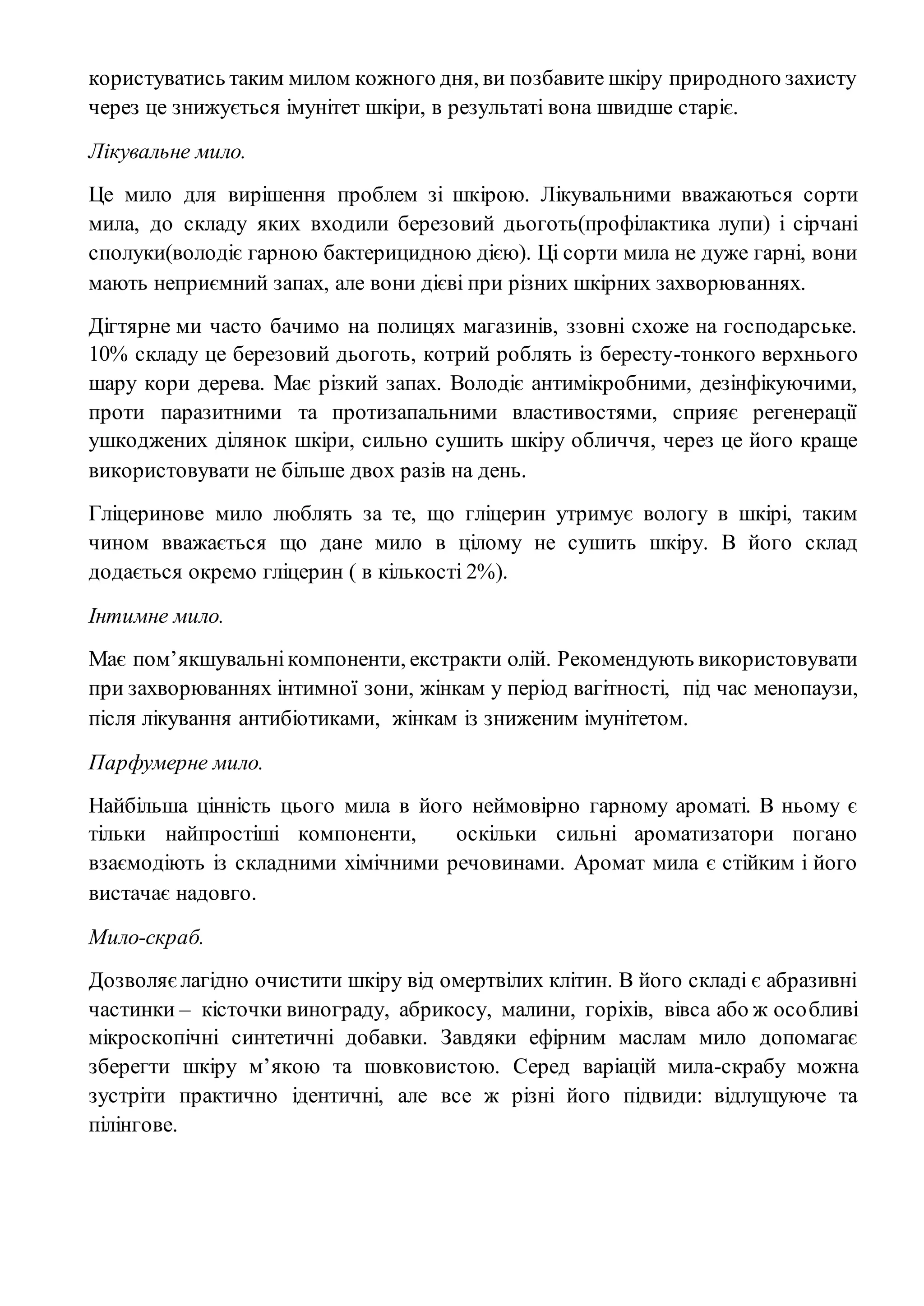 користуватись таким милом кожного дня, ви позбавите шкіру природного захисту
через це знижується імунітет шкіри, в результаті вона швидше старіє.
Лікувальне мило.
Це мило для вирішення проблем зі шкірою. Лікувальними вважаються сорти
мила, до складу яких входили березовий дьоготь(профілактика лупи) і сірчані
сполуки(володіє гарною бактерицидною дією). Ці сорти мила не дуже гарні, вони
мають неприємний запах, але вони дієві при різних шкірних захворюваннях.
Дігтярне ми часто бачимо на полицях магазинів, ззовні схоже на господарське.
10% складу це березовий дьоготь, котрий роблять із бересту-тонкого верхнього
шару кори дерева. Має різкий запах. Володіє антимікробними, дезінфікуючими,
проти паразитними та протизапальними властивостями, сприяє регенерації
ушкоджених ділянок шкіри, сильно сушить шкіру обличчя, через це його краще
використовувати не більше двох разів на день.
Гліцеринове мило люблять за те, що гліцерин утримує вологу в шкірі, таким
чином вважається що дане мило в цілому не сушить шкіру. В його склад
додається окремо гліцерин ( в кількості 2%).
Інтимне мило.
Має пом’якшувальнікомпоненти, екстракти олій. Рекомендують використовувати
при захворюваннях інтимної зони, жінкам у період вагітності, під час менопаузи,
після лікування антибіотиками, жінкам із зниженим імунітетом.
Парфумерне мило.
Найбільша цінність цього мила в його неймовірно гарному ароматі. В ньому є
тільки найпростіші компоненти, оскільки сильні ароматизатори погано
взаємодіють із складними хімічними речовинами. Аромат мила є стійким і його
вистачає надовго.
Мило-скраб.
Дозволяєлагідно очистити шкіру від омертвілих клітин. В його складі є абразивні
частинки – кісточки винограду, абрикосу, малини, горіхів, вівса або ж особливі
мікроскопічні синтетичні добавки. Завдяки ефірним маслам мило допомагає
зберегти шкіру м’якою та шовковистою. Серед варіацій мила-скрабу можна
зустріти практично ідентичні, але все ж різні його підвиди: відлущуюче та
пілінгове.
 
