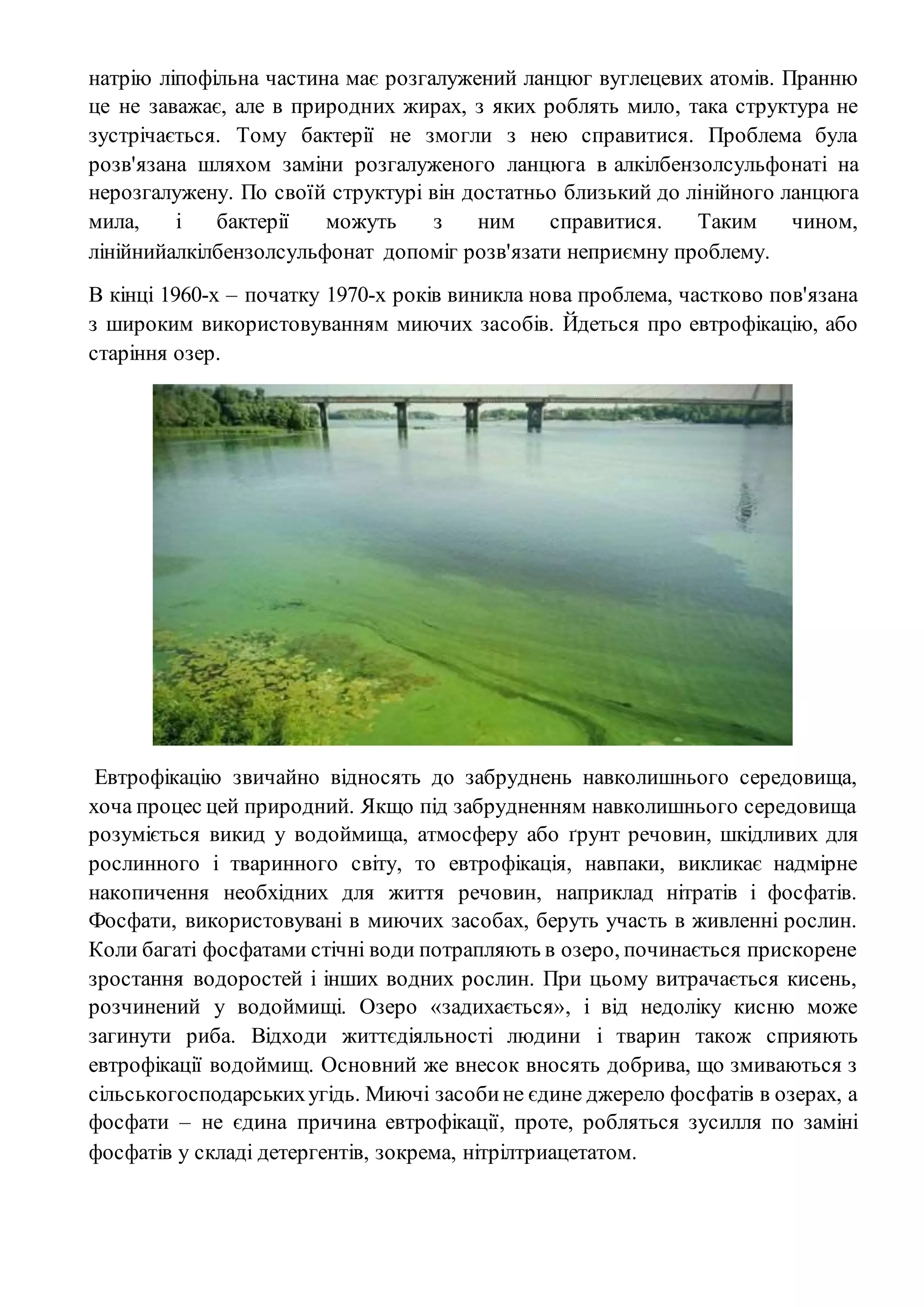 натрію ліпофільна частина має розгалужений ланцюг вуглецевих атомів. Пранню
це не заважає, але в природних жирах, з яких роблять мило, така структура не
зустрічається. Тому бактерії не змогли з нею справитися. Проблема була
розв'язана шляхом заміни розгалуженого ланцюга в алкілбензолсульфонаті на
нерозгалужену. По своїй структурі він достатньо близький до лінійного ланцюга
мила, і бактерії можуть з ним справитися. Таким чином,
лінійнийалкілбензолсульфонат допоміг розв'язати неприємну проблему.
В кінці 1960-х – початку 1970-х років виникла нова проблема, частково пов'язана
з широким використовуванням миючих засобів. Йдеться про евтрофікацію, або
старіння озер.
Евтрофікацію звичайно відносять до забруднень навколишнього середовища,
хоча процес цей природний. Якщо під забрудненням навколишнього середовища
розуміється викид у водоймища, атмосферу або ґрунт речовин, шкідливих для
рослинного і тваринного світу, то евтрофікація, навпаки, викликає надмірне
накопичення необхідних для життя речовин, наприклад нітратів і фосфатів.
Фосфати, використовувані в миючих засобах, беруть участь в живленні рослин.
Коли багаті фосфатами стічні води потрапляють в озеро, починається прискорене
зростання водоростей і інших водних рослин. При цьому витрачається кисень,
розчинений у водоймищі. Озеро «задихається», і від недоліку кисню може
загинути риба. Відходи життєдіяльності людини і тварин також сприяють
евтрофікації водоймищ. Основний же внесок вносять добрива, що змиваються з
сільськогосподарськихугідь. Миючі засобине єдине джерело фосфатів в озерах, а
фосфати – не єдина причина евтрофікації, проте, робляться зусилля по заміні
фосфатів у складі детергентів, зокрема, нітрілтриацетатом.
 