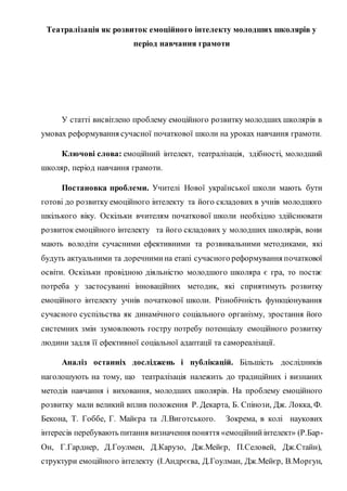 Театралізація як розвиток емоційного інтелекту молодших школярів у
період навчання грамоти
У статті висвітлено проблему емоційного розвитку молодших школярів в
умовах реформування сучасної початкової школи на уроках навчання грамоти.
Ключові слова: емоційний інтелект, театралізація, здібності, молодший
школяр, період навчання грамоти.
Постановка проблеми. Учителі Нової української школи мають бути
готові до розвитку емоційного інтелекту та його складових в учнів молодшого
шкілького віку. Оскільки вчителям початкової школи необхідно здійснювати
розвиток емоційного інтелекту та його складових у молодших школярів, вони
мають володіти сучасними ефективними та розвивальними методиками, які
будуть актуальними та доречнимина етапі сучасного реформування початкової
освіти. Оскільки провідною діяльністю молодшого школяра є гра, то постає
потреба у застосуванні інноваційних методик, які сприятимуть розвитку
емоційного інтелекту учнів початкової школи. Різнобічність функціонування
сучасного суспільства як динамічного соціального організму, зростання його
системних змін зумовлюють гостру потребу потенціалу емоційного розвитку
людини задля її ефективної соціальної адаптації та самореалізації.
Аналіз останніх досліджень і публікацій. Більшість дослідників
наголошують на тому, що театралізація належить до традиційних і визнаних
методів навчання і виховання, молодших школярів. На проблему емоційного
розвитку мали великий вплив положення Р. Декарта, Б. Спінози, Дж. Локка, Ф.
Бекона, Т. Гоббе, Г. Майєра та Л.Виготського. Зокрема, в колі наукових
інтересів перебувають питання визначення поняття «емоційнийінтелект» (Р.Бар-
Он, Г.Гарднер, Д.Гоулмен, Д.Карузо, Дж.Мейєр, П.Селовей, Дж.Стайн),
структури емоційного інтелекту (І.Андрєєва, Д.Гоулман, Дж.Мейєр, В.Моргун,
 