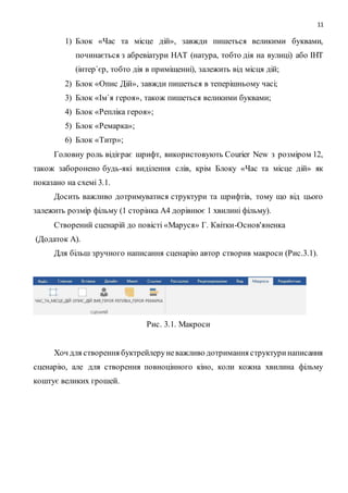 11
1) Блок «Час та місце дій», завжди пишеться великими буквами,
починається з абревіатури НАТ (натура, тобто дія на вулиці) або ІНТ
(інтер`єр, тобто дія в приміщенні), залежить від місця дій;
2) Блок «Опис Дій», завжди пишеться в теперішньому часі;
3) Блок «Ім`я героя», також пишеться великими буквами;
4) Блок «Репліка героя»;
5) Блок «Ремарка»;
6) Блок «Титр»;
Головну роль відіграє шрифт, використовують Courier New з розміром 12,
також заборонено будь-які виділення слів, крім Блоку «Час та місце дій» як
показано на схемі 3.1.
Досить важливо дотримуватися структури та шрифтів, тому що від цього
залежить розмір фільму (1 сторінка А4 дорівнює 1 хвилині фільму).
Створений сценарій до повісті «Маруся» Г. Квітки-Основ'яненка
(Додаток А).
Для більш зручного написання сценарію автор створив макроси (Рис.3.1).
Рис. 3.1. Макроси
Хоч для створення буктрейлеруневажливо дотримання структуринаписання
сценарію, але для створення повноцінного кіно, коли кожна хвилина фільму
коштує великих грошей.
 