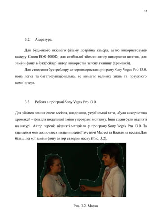 12
3.2. Апаратура.
Для будь-якого якісного фільму потрібна камера, автор використовував
камеру Canon EOS 4000D, для стабільної зйомки автор використав штатив, для
заміни фону в буктрейлері автор використав зелену тканину (хромакей).
Для створення буктрейлеру автор використав програмуSony Vegas Pro 13.0,
вона легка та багатофункціональна, не вимагає великих знань та потужного
комп`ютера.
3.3. Роботав програміSony Vegas Pro 13.0.
Для зйомокпевних сцен: весілля, кладовища, української хати, - було використано
хромакей – фон для подальшої зміни у програмімонтажу. Інші сценибули відзняті
на натурі. Автор переніс відзняті матеріали у програму Sony Vegas Pro 13.0. За
сценарієм монтаж почався зісцени першої зустрічіМарусіта Василя на весіллі.Для
більш легкої заміни фону автор створив маску (Рис. 3.2).
Рис. 3.2. Маска
 