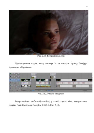 16
Рис. 3.11. Корекція кольорів
Відредагувавши кадри, автор поєднує їх та накладає музику Олафура
Арнальдса «Happiness».
Рис. 3.12. Робота з кадрами
Автор вирішив зробити буктрейлер у стилі старого кіно, використавши
плагіни Boris Continuum Complete 8 v8.0.1 (Рис. 3.13).
 