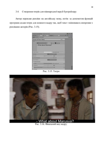 18
3.4. Створення титрів для міжнародної версії буктрейлеру
Автор переклав репліки на англійську мову, потім за допомогою функцій
програми додав титри для кожного кадру так, щоб текст змінювався синхронно з
репліками акторів (Рис. 3.15).
Рис. 3.15. Титри
Рис. 3.16. Фінальний вид кадру.
 