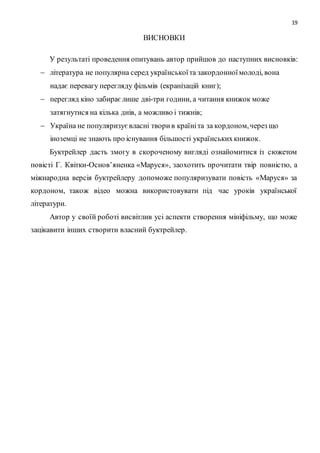 19
ВИСНОВКИ
У результаті проведення опитувань автор прийшов до наступних висновків:
 література не популярна серед українськоїта закордонноїмолоді, вона
надає перевагу перегляду фільмів (екранізацій книг);
 перегляд кіно забираєлише дві-три години, а читання книжок може
затягнутися на кілька днів, а можливо і тижнів;
 Україна не популяризуєвласні творив країніта за кордоном,через що
іноземці не знають про існування більшості українськихкнижок.
Буктрейлер дасть змогу в скороченому вигляді ознайомитися із сюжетом
повісті Г. Квітки-Основ’яненка «Маруся», заохотить прочитати твір повністю, а
міжнародна версія буктрейлеру допоможе популяризувати повість «Маруся» за
кордоном, також відео можна використовувати під час уроків української
літератури.
Автор у своїй роботі висвітлив усі аспекти створення мініфільму, що може
зацікавити інших створити власний буктрейлер.
 