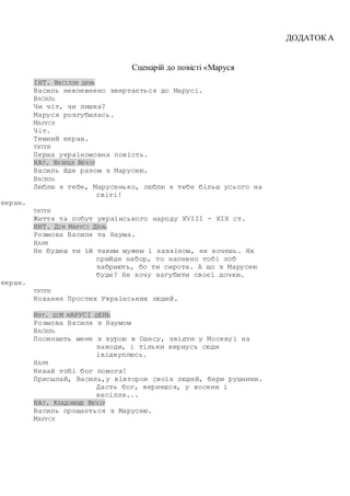 ДОДАТОК А
Сценарій до повісті «Маруся
ІНТ. ВЕСІЛЛЯ ДЕНЬ
Василь невпевнено звертається до Марусі.
ВАСИЛЬ
Чи чіт, чи лишка?
Маруся розгубилась.
МАРУСЯ
Чіт.
Темний екран.
ТИТРИ
Перша україномовна повість.
НАТ. ВУЛИЦЯ ВЕЧІР
Василь йде разом з Марусею.
ВАСИЛЬ
Люблю я тебе, Марусенько, люблю я тебе більш усього на
світі!
екран.
ТИТРИ
Життя та побут українського народу XVIII - XIX ст.
ИНТ. ДІМ МАРУСІ ДЕНЬ
Розмова Василя та Наума.
НАУМ
Не будеш ти їй таким мужем і хазяїном, як хочешь. Як
прийде набор, то напевно тобі лоб
забриють, бо ти сирота. А що з Марусею
буде? Не хочу загубити своєї дочки.
екран.
ТИТРИ
Кохання Простих Українських людей.
ИНТ. ДІМ МАРУСІ ДЕНЬ
Розмова Василя з Наумом
ВАСИЛЬ
Посилають мене з хурою в Одесу, звідти у Москвуi на
заводи, i тiльки вернусь сюди
iвідкуплюсь.
НАУМ
Нехай тобi бог помога!
Присылай, Василь,у вівторок своїх людей, бери рушники.
Дасть бог, вернешся, у восени і
весілля...
НАТ. КЛАДОВИЩЕ ВЕЧІР
Василь прощається з Марусею.
МАРУСЯ
 