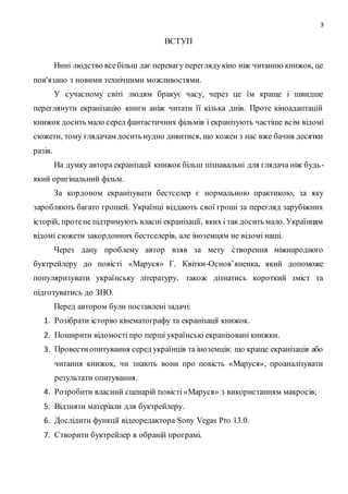 3
ВСТУП
Нині людство всебільш дає перевагу переглядукіно ніж читанню книжок, це
пов'язано з новими технічними можливостями.
У сучасному світі людям бракує часу, через це їм краще і швидше
переглянути екранізацію книги аніж читати її кілька днів. Проте кіноадаптацій
книжок досить мало серед фантастичних фільмів і екранізують частіше всім відомі
сюжети, тому глядачам досить нудно дивитися, що кожен з нас вже бачив десятки
разів.
На думку автора екранізації книжок більш пізнавальні для глядача ніж будь-
який оригінальний фільм.
За кордоном екранізувати бестселер є нормальною практикою, за яку
заробляють багато грошей. Українці віддають свої гроші за перегляд зарубіжних
історій, протене підтримують власні екранізації, яких і так досить мало. Українцям
відомі сюжети закордонних бестселерів, але іноземцям не відомі наші.
Через дану проблему автор взяв за мету створення міжнародного
буктрейлеру до повісті «Маруся» Г. Квітки-Основ’яненка, який допоможе
популяризувати українську літературу, також дізнатись короткий зміст та
підготуватись до ЗНО.
Перед автором були поставлені задачі:
1. Розібрати історію кінематографу та екранізації книжок.
2. Поширити відомості про перші українські екранізовані книжки.
3. Провестиопитування серед українців та іноземців: що краще екранізація або
читання книжок, чи знають вони про повість «Маруся», проаналізувати
результати опитування.
4. Розробити власний сценарій повісті «Маруся» з використанням макросів;
5. Відзняти матеріали для буктрейлеру.
6. Дослідити функції відеоредактора Sony Vegas Pro 13.0.
7. Створити буктрейлер в обраній програмі.
 