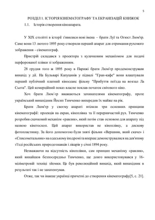 5
РОЗДІЛ 1. ІСТОРІЯ КІНЕМАТОГРАФУ ТА ЕКРАНІЗАЦІЙ КНИЖОК
1.1. Історія створення кіноапарата.
У XIX столітті в історії з'явилися нові імена – брати Луї та Огюст Люм'єр.
Саме вони 13 лютого 1895 року створили перший апарат для отримання рухомого
зображення - сінематограф.
Пристрій складався з проектора з кулачковим механізмом для подачі
перфорованої плівки зі зображенням.
28 грудня того ж 1895 року в Парижі брати Люм'єр продемонстрували
винахід у дії. На Бульварі Капуцинів у підвалі "Гран-кафе" вони влаштували
перший публічний платний кіносеанс фільму "Прибуття поїзда на вокзал Ла
Сьота". Цей комерційний показ власне поклав початок світового кіно.
Хоч брати Люм`єр вважаються зачинателями кінематографу, проте
український винахідник Йосип Тимченко випередив їх майже на рік.
Брати Люм'єр у своєму апараті втілили три основних принципи
кінематографії: проекція на екран, кіноплівка та її переривчастий рух. Тимченко
розробив скачковий механізм «равлик», який потім став основою для апарату під
назвою кінетоскоп. Цей апарат використав не кіноплівку, а дискову
фотопластинку. За його допомогою були зняті фільми «Вершник, який скаче» і
«Списометальник» наодеськомуіподромітавпершедемонструвалися надев'ятому
з'їзді російських природознавців і лікарів у січні 1894 року.
Незважаючи на відсутність кіноплівки, сам принцип механізму «равлик»,
який винайшов безпосередньо Тимченко, ще довго використовувався у 16-
міліметровій техніці зйомки. Це був революційний винахід, який винахідник в
результаті так і не запатентував.
Отже, так чи інакше українці причетні до створення кінематографу[5, с. 21].
 