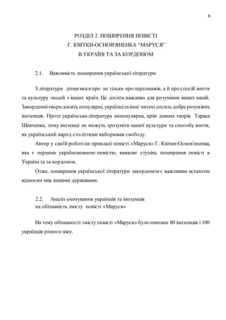 8
РОЗДІЛ 2. ПОШИРЕННЯ ПОВІСТІ
Г. КВІТКИ-ОСНОВ'ЯНЕНКА “МАРУСЯ”
В УКРАЇНІ ТА ЗА КОРДОНОМ
2.1. Важливість поширення українськоїлітератури
З літератури дізнаємося про не тільки про персонажів, а й про спосіб життя
та культуру людей з інших країн. Це досить важливо для розуміння інших націй.
Закордоннітворидосить популярні, українцітаінші читачідосить добрерозуміють
іноземців. Проте українська література непопулярна, крім деяких творів Тараса
Шевченка, тому іноземці не можуть зрозуміти нашої культури та способу життя,
як український народ століттями виборював свободу.
Автор у своїй роботіна прикладі повісті «Маруся» Г. Квітки-Основ'яненка,
яка є першою україномовною повістю, виявляє ступінь поширення повісті в
Україні та за кордоном.
Отже, поширення української літератури закордоном є важливим аспектом
відносин між іншими державами.
2.2. Аналіз опитування українців та іноземців
на обізнаність змісту повісті «Маруся»
На тему обізнаності змісту повісті «Маруся» було опитано 80 іноземців і 100
українців різного віку.
 