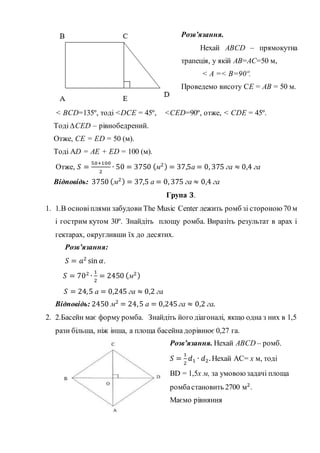 Розв’язання.
Нехай ABCD – прямокутна
трапеція, у якій АВ=АС=50 м,
< А =< B=90º.
Проведемо висоту CЕ = АB = 50 м.
< BCD=135º, тоді <DCЕ = 45º, <CЕD=90º, отже, < CDЕ = 45º.
Тоді ∆CЕD – рівнобедрений.
Отже, CЕ = ЕD = 50 (м).
Тоді AD = AЕ + ЕD = 100 (м).
Отже, 𝑆 =
50+100
2
∙ 50 = 3750 (м2) = 37,5а = 0, 375 га ≈ 0,4 га
Відповідь: 3750 (м2) = 37,5 а = 0, 375 га ≈ 0,4 га
Група 𝟑.
1. 1.В основіплями забудови The Music Center лежить ромб зі стороною70 м
і гострим кутом 30º. Знайдіть площу ромба. Виразіть результат в арах і
гектарах, округливши їх до десятих.
Розв’язання:
𝑆 = 𝑎2
sin 𝛼.
𝑆 = 702
∙
1
2
= 2450 (м2)
𝑆 = 24,5 а = 0,245 га ≈ 0,2 га
Відповідь: 2450 м2
= 24,5 а = 0,245 га ≈ 0,2 га.
2. 2.Басейн має форму ромба. Знайдіть його діагоналі, якщо одна з них в 1,5
рази більша, ніж інша, а площа басейна дорівнює 0,27 га.
Розв’язання. Нехай ABCD – ромб.
𝑆 =
1
2
𝑑1 ∙ 𝑑2. Нехай АС= х м, тоді
BD = 1,5х м, за умовою задачі площа
ромбастановить 2700 м2
.
Маємо рівняння
 
