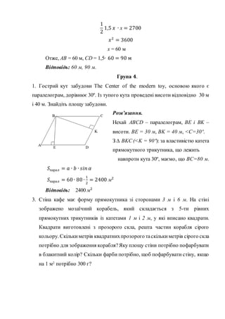 1
2
1,5 𝑥 ∙ х = 2700
𝑥2
= 3600
х = 60 м
Отже, АВ = 60 м, CD = 1,5∙ 60 = 90 м
Відповідь: 60 м, 90 м.
Група 𝟒.
1. Гострий кут забудови The Сenter of the modern toy, основою якого є
паралелограм, дорівнює 30º. Із тупого кута проведені висоти відповідно 30 м
і 40 м. Знайдіть площу забудови.
Розв’язання.
Нехай ABCD – паралелограм, ВЕ і ВK –
висоти. ВЕ = 30 м, ВK = 40 м, <С=30º.
З ∆ ВKC (<K = 90º): за властивістю катета
прямокутного трикутника, що лежить
навпроти кута 30º, маємо, що ВC=80 м.
𝑆парал = 𝑎 ∙ 𝑏 ∙ 𝑠𝑖𝑛 𝛼
𝑆парал = 60 ∙ 80 ∙
1
2
= 2400 м2
Відповідь: 2400 м2
3. Стіна кафе має форму прямокутника зі сторонами 3 м і 6 м. На стіні
зображено мозаїчний корабель, який складається з 5-ти рівних
прямокутних трикутників із катетами 1 м і 2 м, у які вписано квадрати.
Квадрати виготовлені з прозорого скла, решта частин корабля сірого
кольору. Скількиметрів квадратнихпрозорого таскількиметрів сірого скла
потрібно для зображення корабля?Яку площу стіни потрібно пофарбувати
в блакитний колір? Скільки фарби потрібно, щоб пофарбувати стіну, якщо
на 1 м2 потрібно 300 г?
 