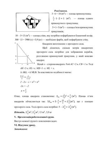 Розв'язання.
3 ∙ 6 = 18 (м2
) — площа прямокутника;
1
2
∙ 1 ∙ 2 = 1 (м2
) — площа одного
прямокутного трикутника;
5 • 1= 5 (м2
) — площа п'ятипрямокутних
трикутників;
18 – 5=13 (м2
) — площа стіни, яку потрібно пофарбуватив блакитний колір;
300 ∙ 13 = 3900 (г) =3,9 (кг) — необхідно фарби, щоб пофарбувати стіну.
Квадрати виготовлено з прозорого скла.
Щоб дізнатися, скільки метрів квадратних
прозорого скла потрібно для зображення корабля,
розглянемо прямокутний трикутник, у який вписано
квадрат.
Нехай х – сторонаквадрата. ТодіАС=2 м, СВ= 1 м. Тоді
АК=2-х; КL=x; MB=1- x; ML = x.
∆ AKL ~∆ MLB. За властивістю подібності маємо:
2−𝑥
𝑥
=
𝑥
1−𝑥
;
2 –2x – x + 𝑥2
= 𝑥2
-3x = –2
𝑥 =
2
3
.
Отже, площа квадрата становитиме: 𝑆кв = (
2
3
)2
=
4
9
(м2
). Площа п’яти
квадратів обчислюється так: 5𝑆кв = 5 ∙
4
9
=
20
9
= 2
2
9
(м2
), що є площею
прозорого скла. Тоді сірого скла потрібно: 5 – 2
2
9
= 2
7
9
(м2
).
Відповідь. 2
2
9
м2
, 2
7
9
м2
, 13 м2
, 3,9 кг
V. Презентаціяроботи кожної групи.
Виступ кожної групи із поясненням задач.
VІ. Підсумок уроку.
Запитання:
 