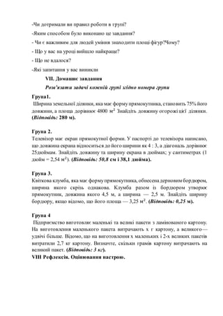 -Чи дотримали ви правил роботи в групі?
-Яким способом було виконано це завдання?
- Чи є важливим для людей уміння знаходити площі фігур?Чому?
- Що у вас на уроці вийшло найкраще?
- Що не вдалося?
-Які запитання у вас виникли
VІІ. Домашнє завдання
Розв’язати задачі кожній групі згідно номера групи
Група1.
Ширина земельної ділянки, яка має формупрямокутника, становить 75% його
довжини, а площа дорівнює 4800 м2
Знайдіть довжину огорожіцієї ділянки.
(Відповідь: 280 м).
Група 2.
Телевізор має екран прямокутної форми. У паспорті до телевізора написано,
що довжина екрана відноситься до його ширини як 4 : 3, а діагональ дорівнює
25дюймам. Знайдіть довжину та ширину екрана в дюймах; у сантиметрах (1
дюйм = 2,54 м2
). (Відповідь: 50,8 см і 38,1 дюйма).
Група 3.
Квіткова клумба, яка має формупрямокутника, обнесенадерновим бордюром,
ширина якого скрізь однакова. Клумба разом із бордюром утворює
прямокутник, довжина якого 4,5 м, а ширина — 2,5 м. Знайдіть ширину
бордюру, якщо відомо, що його площа — 3,25 м2
. (Відповідь: 0,25 м).
Група 4
Підприємство виготовляє маленькі та великі пакети з ламінованого картону.
На виготовлення маленького пакета витрачають х г картону, а великого—
удвічі більше. Відомо, що на виготовлення х маленьких і 2-х великих пакетів
витратили 2,7 кг картону. Визначте, скільки грамів картону витрачають на
великий пакет. (Відповідь: 3 кг).
VІІІ Рефлексія. Оцінювання настрою.
 
