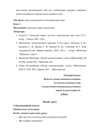 свої емоції, організовувати свій час і мобілізувати ресурси, оцінювати
власні можливості в процесі розв’язування задач.
Тип уроку: урок узагальнення та систематизації знань
Клас: 8
Обладнання: проєктор, екран, презентація
Література:
1. Істер О. С. Геометрія: підруч. для 8 кл. загальноосвіт. навч. закл./ О. С.
Істер. – Генеза, 2016. -216 с.
2. Математика. Компетентнісні завдання. 7–9-ті класи / Білоконь Л. М.,
Білоконь С. В., Бровко Г. В., Крикун Н. М., Сліпченко В. Г. Київ
«видавничий дім «Перше вересня», 2019.–136 с. – (Серія «Бібліотека
“Шкільного світу”»
3. Валентина Філоненко «Площі многокутників», газета «Математика» №
6 (594), лютий 2011– Шкільний світ
4. Олена Коломойцева «Площі многокутників», газета «Математика»
№21-21 (705–707), червень 2013. – Шкільний світ
Епіграфдо уроку:
Якщо ви хочетенавчитися плавати,
тосміливо заходьтеу воду,
а якщо хочетенавчатися розв’язувати
задачі, то розв’язуйте їх.
Д.Пойа
Перебіг уроку
І. Організаційний момент
Повідомлення теми уроку.
Бесіда з учнями щодо мети уроку:
- Про що б ви сьогодні хотіли поговорити на уроці?
- Що потрібно повторити?
 