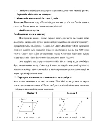 - Які пропозиції будуть щодо розв’язування задач з теми «Площі фігур»?
Рефлексія. Оцінювання настрою.
ІІ. Мотивація навчальної діяльності учнів.
Учитель: Вивчаючи тему «Площі фігур», ми вже розв’язали безліч задач, а
сьогодні більше уваги звернемо на життєві задачі.
Повідомлення учня
Вимірювання площ у давнину
Вимірювання площ – одна з перших задач, яку життя поставило перед
людством. Встановити точно, коли вперше знадобилося визначити площу і
якої самефігури, неможливо. У ДавньомуЄгипті, Вавилоні та Індії незалежно
один від одного було знайдено способи вимірювання площ. Ще 4000 роки
тому в Єгипті вже вміли обчислювати площі. Єгиптяни обробляли вузьку
смугу землі між Нілом і пустелею і сплачували за неї податок.
Але щорічно цю смугу затоплював Ніл. Після спаду води необхідно
було поновлювати межу. Саме тоді і виникла потреба швидко і правильно
визначати площу, що стало однією з причин раннього розвитку геометрії як
науки про вимірювання землі.
ІІІ. Перевірка домашнього завдання (взаємоперевірка)
Учні вдома виконують тестові завдання. Відповіді проєктуються на екран,
кожне завдання оцінюється в 2 бали, здобувачі освіти обмінюються зошитами
і оцінюють виконані завдання товаришів.
Варіант 1 Варіант 2
1. 1.
 