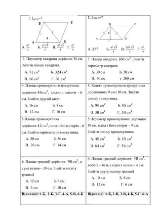 А.
𝑎2
2
Б.
𝑎2√3
2
В.
𝑎2√3
4
Г.
𝑎2
4
2. SABCD -?
А. 2ℎ2
Б.
ℎ2√3
4
В.
2ℎ2√3
3
Г.
ℎ2
4
3. Периметр квадрата дорівнює 36 см.
Знайти площу квадрата.
А. 72 см2
Б. 324 см2
В. 16 см2
Г. 81 см2
3. Площа квадрата 100 см2
. Знайти
периметр квадрата
А. 30 см Б. 50 см
В. 40 см г. 200 см
4. Площа прямокутного трикутника
дорівнює 48 см2
, а одинз катетів – 6
см. Знайти другийкатет.
А. 16 см Б. 8 см
В. 12 см Г. 10 см
4. Катети прямокутного трикутника
дорівнюють 9 см і 10 см. Знайти
площу трикутника.
А. 90 см2
Б. 45 см
2
В. 30 см2
Г. 50 см
2
5.Площа прямокутника
дорівнює 42 см2
,одна з його сторін – 6
см. Знайти периметр прямокутника.
А. 30 см Б. 56 см
В. 26 см Г. 14 см
5.Периметр прямокутника дорівнює
30 см, одна з його сторін – 9 см.
Знайти площу прямокутника.
А. 48 см2
Б. 15 см
2
В. 64 см2
Г. 54 см
2
6. Площа трапеції дорівнює 90 см2
, а
сума основ – 30 см. Знайти висоту
трапеції
А. 12 см Б. 6 см
В. 3 см Г. 10 см
6. Площа трапеції дорівнює 48 см2
,
висота – 6см, а одна з основ – 4 см.
Знайти другу основутрапеції
А. 10 см Б. 8 см
В. 12 см Г. 6 см
Відповіді: 1-Б, 2-Б, 3-Г, 4-А, 5-В, 6-Б Відповіді: 1-Б, 2-В, 3-В, 4-Б, 5-Г, 6-А
 