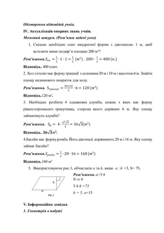 Обговорення відповідей учнів.
IV. Актуалізація опорних знань учнів.
Мозковий штурм. (Розв’яжи задачі усно)
1. Скільки необхідно плит квадратної форми з діагоналлю 1 м, щоб
встелити ними подвір’я площею 200 м2?
Розв’язання.𝑆кв. =
1
2
∙ 1 ∙ 1 =
1
2
(м2
) . 200 ∶
1
2
= 400 (п.)
Відповідь. 400 плит.
2. Хол готелю має формутрапеції з основами30 м і 10 м і висотою 6м. Знайти
площу килимового покриття для холу.
Розв’язання. Sтрапеції =
30+10
2
∙ 6 = 120 (м2
)
Відповідь.120 м2.
3. Необхідно розбити 4 однакових клумби, кожна з яких має форму
рівностороннього трикутника, сторона якого дорівнює 6 м. Яку площу
займатимуть клумби?
Розв’язання. S∆ = 4 ∙
62√3
4
= 36√3(м2
)
Відповідь. 𝟑𝟔√𝟑м𝟐
.
4.Басейн має формуромба. Його діагоналі дорівнюють 20 м і 16 м. Яку площу
займає басейн?
Розв’язання.𝑆ромба =
1
2
∙ 20 ∙ 16 = 160 (м2
)
Відповідь.160 м2
5. Використовуючи рис.1, обчислити a та h, якщо a : h =3, S= 75.
Розв’язання. a=3·h
S=a·h
3·h·h =75
h = 5, a=15
V. Інформаційна довідка
1. Геометрія в побуті
 