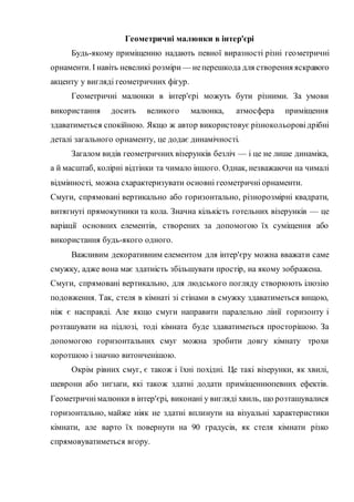 Геометричні малюнки в інтер'єрі
Будь-якому приміщенню надають певної виразності різні геометричні
орнаменти. І навіть невеликі розміри — неперешкода для створення яскравого
акценту у вигляді геометричних фігур.
Геометричні малюнки в інтер'єрі можуть бути різними. За умови
використання досить великого малюнка, атмосфера приміщення
здаватиметься спокійною. Якщо ж автор використовує різнокольорові дрібні
деталі загального орнаменту, це додає динамічності.
Загалом видів геометричних візерунків безліч — і це не лише динаміка,
а й масштаб, колірні відтінки та чимало іншого. Однак, незважаючи на чималі
відмінності, можна схарактеризувати основні геометричні орнаменти.
Смуги, спрямовані вертикально або горизонтально, різнорозмірні квадрати,
витягнуті прямокутники та кола. Значна кількість готельних візерунків — це
варіації основних елементів, створених за допомогою їх суміщення або
використання будь-якого одного.
Важливим декоративним елементом для інтер'єру можна вважати саме
смужку, адже вона має здатність збільшувати простір, на якому зображена.
Смуги, спрямовані вертикально, для людського погляду створюють ілюзію
подовження. Так, стеля в кімнаті зі стінами в смужку здаватиметься вищою,
ніж є насправді. Але якщо смуги направити паралельно лінії горизонту і
розташувати на підлозі, тоді кімната буде здаватиметься просторішою. За
допомогою горизонтальних смуг можна зробити довгу кімнату трохи
коротшою і значно витонченішою.
Окрім рівних смуг, є також і їхні похідні. Це такі візерунки, як хвилі,
шеврони або зиґзаґи, які також здатні додати приміщеннюпевних ефектів.
Геометричнімалюнки в інтер'єрі, виконані у вигляді хвиль, що розташувалися
горизонтально, майже ніяк не здатні вплинути на візуальні характеристики
кімнати, але варто їх повернути на 90 градусів, як стеля кімнати різко
спрямовуватиметься вгору.
 