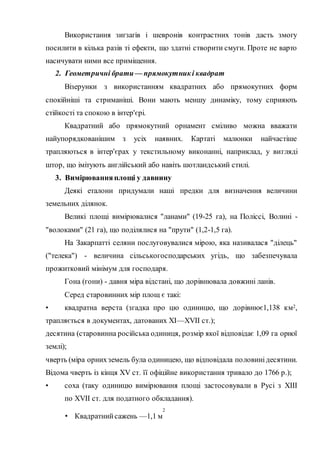 Використання зиґзаґів і шевронів контрастних тонів дасть змогу
посилити в кілька разів ті ефекти, що здатні створити смуги. Проте не варто
насичувати ними все приміщення.
2. Геометричні брати— прямокутникі квадрат
Візерунки з використанням квадратних або прямокутних форм
спокійніші та стриманіші. Вони мають меншу динаміку, тому сприяють
стійкості та спокою в інтер'єрі.
Квадратний або прямокутний орнамент сміливо можна вважати
найупорядкованішим з усіх наявних. Картаті малюнки найчастіше
трапляються в інтер'єрах у текстильному виконанні, наприклад, у вигляді
штор, що імітують англійський або навіть шотландський стилі.
3. Вимірюванняплощі у давнину
Деякі еталони придумали наші предки для визначення величини
земельних ділянок.
Великі площі вимірювалися "ланами" (19-25 га), на Поліссі, Волині -
"волоками" (21 га), що поділялися на "прути" (1,2-1,5 га).
На Закарпатті селяни послуговувалися мірою, яка називалася "ділець"
("телека") - величина сільськогосподарських угідь, що забезпечувала
прожитковий мінімум для господаря.
Гона (гони) - давня міра відстані, що дорівнювала довжині ланів.
Серед старовинних мір площ є такі:
• квадратна верста (згадка про цю одиницю, що дорівнює1,138 км2,
трапляється в документах, датованих XI—XVII ст.);
десятина (старовинна російська одиниця, розмір якої відповідає 1,09 га орної
землі);
чверть (міра орнихземель була одиницею, що відповідала половинідесятини.
Відома чверть із кінця XV ст. її офіційне використання тривало до 1766 р.);
• соха (таку одиницю вимірювання площі застосовували в Русі з ХІІІ
по XVII ст. для податного обкладання).
• Квадратнийсажень —1,1 м
2
 